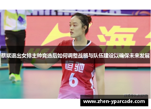 蔡斌退出女排主帅竞选后如何调整战略与队伍建设以确保未来发展