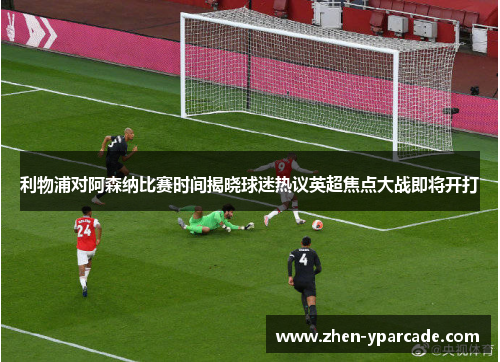 利物浦对阿森纳比赛时间揭晓球迷热议英超焦点大战即将开打 利物浦对阿森纳比赛时间揭晓球迷热议英超焦点大战即将开打