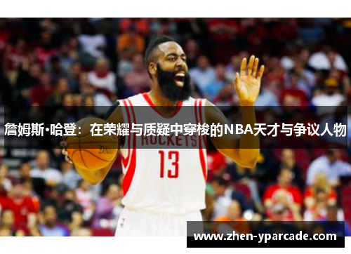 詹姆斯·哈登：在荣耀与质疑中穿梭的NBA天才与争议人物