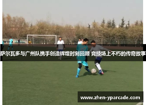萨尔瓦多与广州队携手创造辉煌时刻回顾 竞技场上不朽的传奇故事 萨尔瓦多与广州队携手创造辉煌时刻回顾 竞技场上不朽的传奇故事