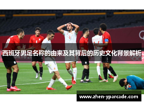 西班牙男足名称的由来及其背后的历史文化背景解析 西班牙男足名称的由来及其背后的历史文化背景解析