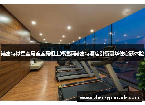 诺富特球星套房首度亮相上海建滔诺富特酒店引领豪华住宿新体验 诺富特球星套房首度亮相上海建滔诺富特酒店引领豪华住宿新体验