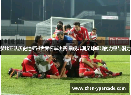 赞比亚队历史性挺进世界杯半决赛 展现非洲足球崛起的力量与潜力 赞比亚队历史性挺进世界杯半决赛 展现非洲足球崛起的力量与潜力