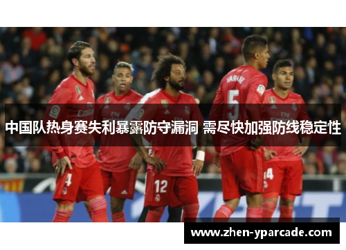 中国队热身赛失利暴露防守漏洞 需尽快加强防线稳定性 中国队热身赛失利暴露防守漏洞 需尽快加强防线稳定性
